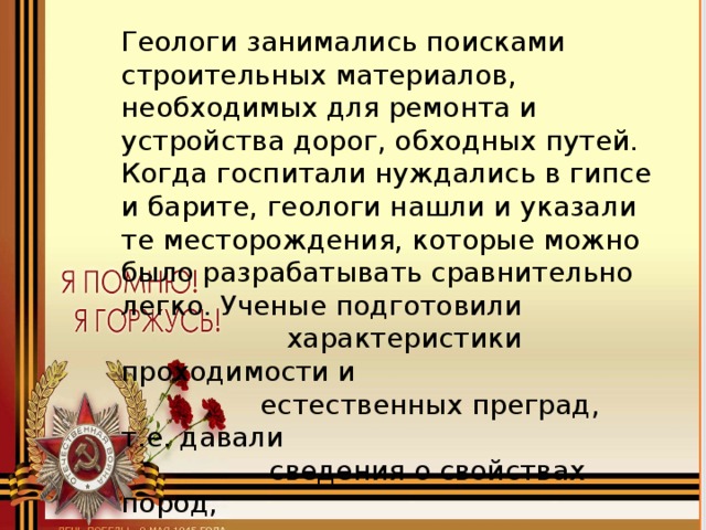 Геологи занимались поисками строительных материалов, необходимых для ремонта и устройства дорог, обходных путей. Когда госпитали нуждались в гипсе и барите, геологи нашли и указали те месторождения, которые можно было разрабатывать сравнительно легко. Ученые подготовили  характеристики проходимости и  естественных преград, т.е. давали  сведения о свойствах пород,  качестве озерных и болотных вод,  расположении лесов.