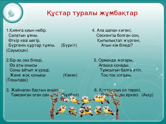 Құстар туралы жұмбақтар 1.Қиянға қиын небір. 4. Ала шапан кигені,  Салатын ұяны. Сескенгіш болған соң,  Өткір көзі шегір, Қыпылықтап жүргені,  Бүргенін құртар тұяғы. (Бүркіт) Атын кім біледі? (Сауысқан) 2.Бір-ақ сөз біледі, 5. Орманда жоғары,  Өз аты онысы Ағашқа қонады.  Соны айтып жүреді, Тұмсығын балға етіп,  Және жоқ қонысы (Көкек) Тоқ-тоқ соғады. (Тоқылдақ) 3. Жайнаған бақтың әншісі, 6. Құстардың ол төресі,  Тамсанған оған сан кісі. (Бұлбұл) Өзен-көлдің еркесі. (Аққу)