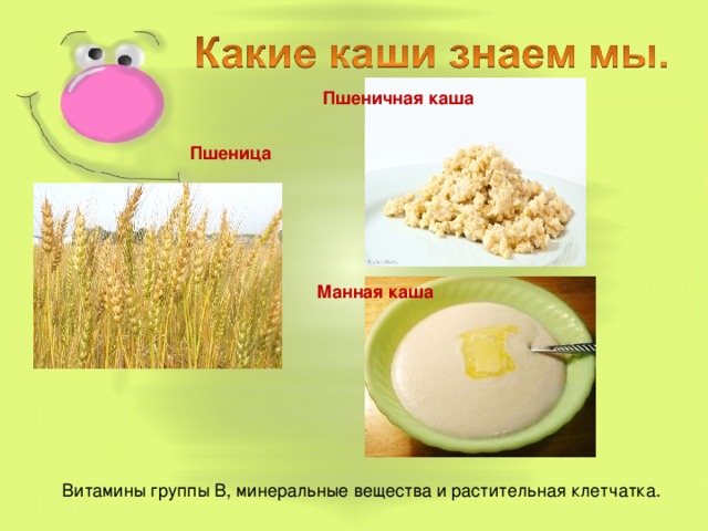 Пшеничная каша Пшеница Манная каша . В этих кашах содержатся витамины группы В, минеральные вещества и растительная клетчатка. Благодаря своим свойствам, она помогает держать организм в тонусе. Витамины группы В, минеральные вещества и растительная клетчатка.