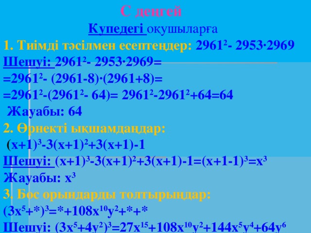 С деңгей  Купедегі оқушыларға 1. Тиімді тәсілмен есептеңдер: 2961 2 - 2953∙2969 Шешуі: 2961 2 - 2953∙2969= =2961 2 - (2961-8)∙(2961+8)= =2961 2 -(2961 2 - 64)= 2961 2 -2961 2 +64=64  Жауабы: 64 2. Өрнекті ықшамдаңдар:  ( х+1) 3 -3(х+1) 2 +3(х+1)-1 Шешуі: (х+1) 3 -3(х+1) 2 +3(х+1)-1=(х+1-1) 3 =х 3 Жауабы: х 3 3. Бос орындарды толтырыңдар: (3х 5 +*) 3 =*+108x 10 y 2 +*+* Шешуі: (3х 5 +4у 2 ) 3 =27х 15 +108x 10 y 2 +144х 5 у 4 +64у 6