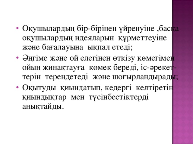 Оқушылардың бір-бірінен үйренуіне ,басқа оқушылардың идеяларын құрметтеуіне және бағалауына ықпал етеді; Әңгіме және ой елегінен өткізу көмегімен ойын жинақтауға көмек береді, іс-әрекет-терін тереңдетеді және шоғырландырады; Оқытуды қиындатып, кедергі келтіретін қиындықтар мен түсінбестіктерді анықтайды.