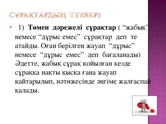 1) Төмен дәрежелі сұрақтар ( “жабық” немесе “дұрыс емес” сұрақтар деп те атайды. Оған берілген жауап “дұрыс” немесе “дұрыс емес” деп бағаланады) Әдетте, жабық сұрақ қойылған кезде сұраққа нақты қысқа ғана жауап қайтарылып, нәтижесінде әңгіме жалғаспай қалады.