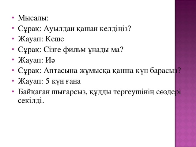 Мысалы: Сұрақ: Ауылдан қашан келдіңіз? Жауап: Кеше Сұрақ: Сізге фильм ұнады ма? Жауап: Иә Сұрақ: Аптасына жұмысқа қанша күн барасыз? Жауап: 5 күн ғана Байқаған шығарсыз, құдды тергеушінің сөздері секілді.