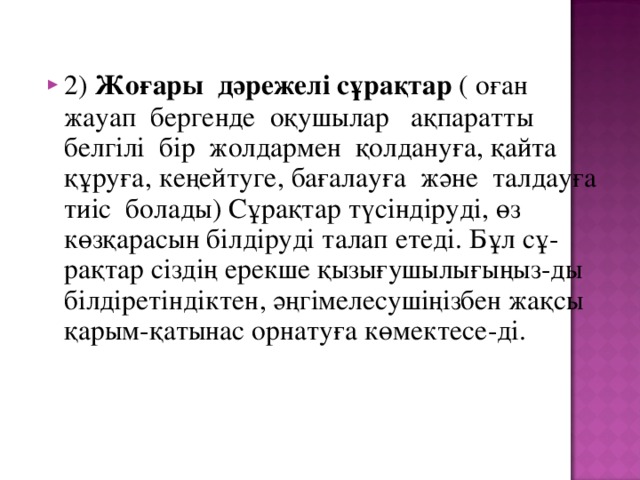 2) Жоғары дәрежелі сұрақтар ( оған жауап бергенде оқушылар ақпаратты белгілі бір жолдармен қолдануға, қайта құруға, кеңейтуге, бағалауға және талдауға тиіс болады) Сұрақтар түсіндіруді, өз көзқарасын білдіруді талап етеді. Бұл сұ-рақтар сіздің ерекше қызығушылығыңыз-ды білдіретіндіктен, әңгімелесушіңізбен жақсы қарым-қатынас орнатуға көмектесе-ді.