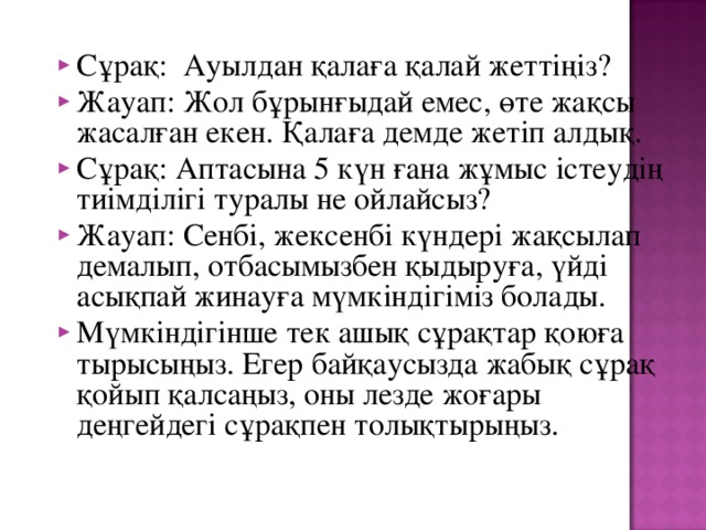 Сұрақ: Ауылдан қалаға қалай жеттіңіз? Жауап: Жол бұрынғыдай емес, өте жақсы жасалған екен. Қалаға демде жетіп алдық. Сұрақ: Аптасына 5 күн ғана жұмыс істеудің тиімділігі туралы не ойлайсыз? Жауап: Сенбі, жексенбі күндері жақсылап демалып, отбасымызбен қыдыруға, үйді асықпай жинауға мүмкіндігіміз болады. Мүмкіндігінше тек ашық сұрақтар қоюға тырысыңыз. Егер байқаусызда жабық сұрақ қойып қалсаңыз, оны лезде жоғары деңгейдегі сұрақпен толықтырыңыз.