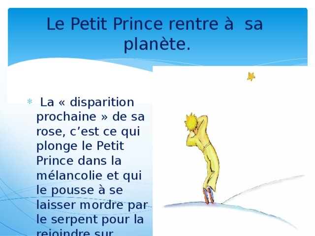 Le Petit Prince rentre à sa planète.  La « disparition prochaine » de sa rose, c’est ce qui plonge le Petit Prince dans la mélancolie et qui le pousse à se laisser mordre par le serpent pour la rejoindre sur B612.