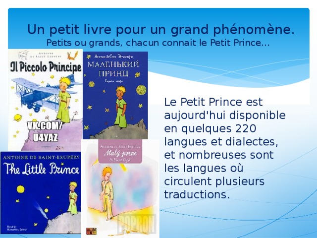   Un petit livre pour un grand phénomène.  Petits ou grands, chacun connait le Petit Prince… Le Petit Prince est aujourd'hui disponible en quelques 220 langues et dialectes, et nombreuses sont les langues où circulent plusieurs traductions.
