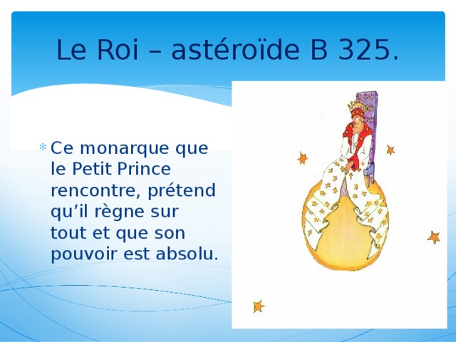 Le Roi – astéroïde B 325. Ce monarque que le Petit Prince rencontre, prétend qu’il règne sur tout et que son pouvoir est absolu.