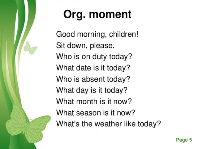 Org. moment   Good morning, children! Sit down, please. Who is on duty today? What date is it today? Who is absent today? What day is it today? What month is it now? What season is it now? What’s the weather like today?