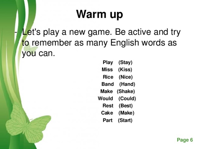 Warm up - Let's play a new game. Be active and try to remember as many English words as you can.   Play    (Stay) Miss  (Kiss)  Rice    (Nice)  Band  (Hand)  Make  (Shake)  Would  (Could)  Rest  (Best)  Cake  (Make)  Part  (Start)