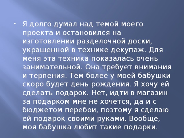 Я долго думал над темой моего проекта и остановился на изготовлении разделочной доски, украшенной в технике декупаж. Для меня эта техника показалась очень занимательной. Она требует внимания и терпения. Тем более у моей бабушки скоро будет день рождения. Я хочу ей сделать подарок. Нет, идти в магазин за подарком мне не хочется, да и с бюджетом перебои, поэтому я сделаю ей подарок своими руками. Вообще, моя бабушка любит такие подарки.