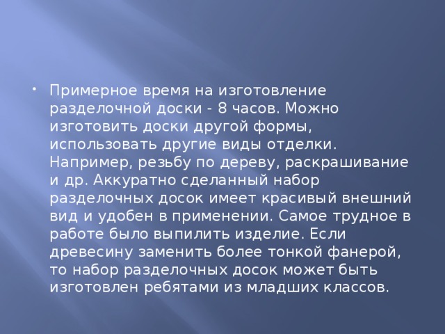 Примерное время на изготовление разделочной доски - 8 часов. Можно изготовить доски другой формы, использовать другие виды отделки. Например, резьбу по дереву, раскрашивание и др. Аккуратно сделанный набор разделочных досок имеет красивый внешний вид и удобен в применении. Самое трудное в работе было выпилить изделие. Если древесину заменить более тонкой фанерой, то набор разделочных досок может быть изготовлен ребятами из младших классов.