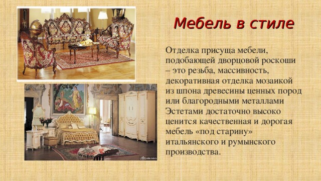 Мебель в стиле Отделка присуща мебели, подобающей дворцовой роскоши – это резьба, массивность, декоративная отделка мозаикой из шпона древесины ценных пород или благородными металлами Эстетами достаточно высоко ценится качественная и дорогая мебель «под старину» итальянского и румынского производства.