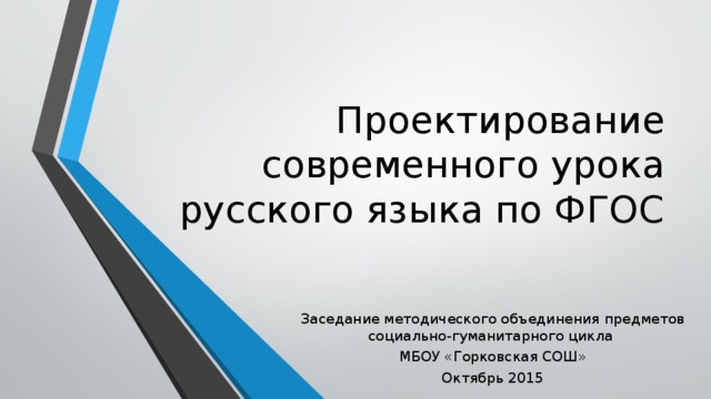 Проектирование современного урока русского языка по ФГОС Заседание методического объединения предметов социально-гуманитарного цикла МБОУ «Горковская СОШ» Октябрь 2015