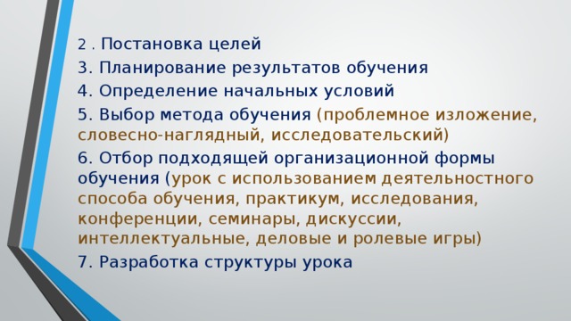 2 . Постановка целей 3. Планирование результатов обучения 4. Определение начальных условий 5. Выбор метода обучения (проблемное изложение, словесно-наглядный, исследовательский) 6. Отбор подходящей организационной формы обучения ( урок с использованием деятельностного способа обучения, практикум, исследования, конференции, семинары, дискуссии, интеллектуальные, деловые и ролевые игры) 7. Разработка структуры урока