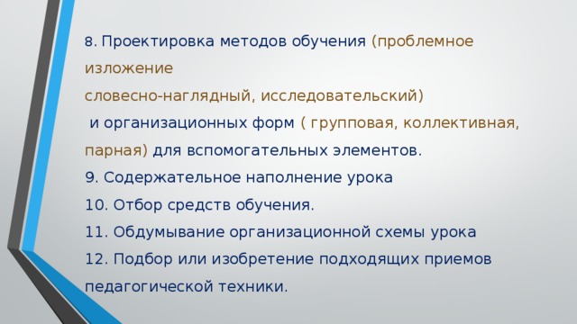 8. Проектировка методов обучения (проблемное изложение словесно-наглядный, исследовательский)  и организационных форм ( групповая, коллективная, парная) для вспомогательных элементов. 9. Содержательное наполнение урока 10. Отбор средств обучения. 11. Обдумывание организационной схемы урока 12. Подбор или изобретение подходящих приемов педагогической техники.