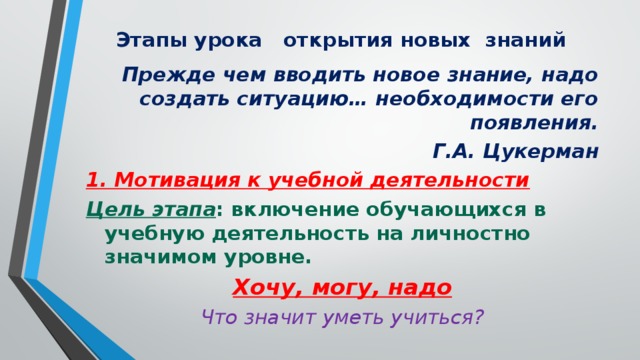 Этапы урока открытия новых знаний Прежде чем вводить новое знание, надо создать ситуацию… необходимости его появления.  Г.А. Цукерман 1. Мотивация к учебной деятельности Цель этапа : включение обучающихся в учебную деятельность на личностно значимом уровне. Хочу, могу, надо Что значит уметь учиться?