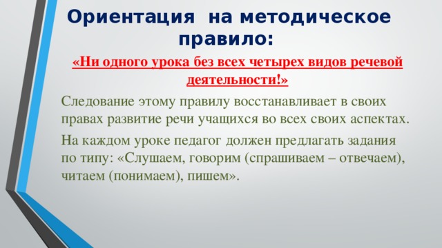 Ориентация на методическое правило: «Ни одного урока без всех четырех видов речевой деятельности!» Следование этому правилу восстанавливает в своих правах развитие речи учащихся во всех своих аспектах. На каждом уроке педагог должен предлагать задания по типу: «Слушаем, говорим (спрашиваем – отвечаем), читаем (понимаем), пишем».