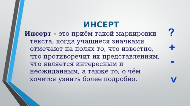 ИНСЕРТ Инсерт - это приём такой маркировки текста, когда учащиеся значками отмечают на полях то, что известно, что противоречит их представлениям, что является интересным и неожиданным, а также то, о чём хочется узнать более подробно.