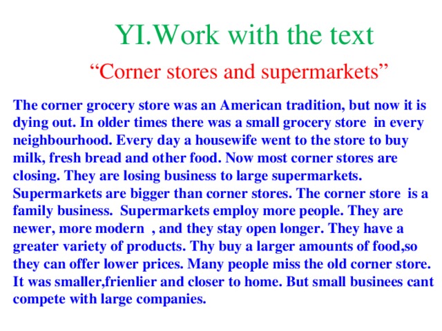 YI.Work with the text “ Corner stores and supermarkets” The corner grocery store was an American tradition, but now it is dying out. In older times there was a small grocery store in every neighbourhood. Every day a housewife went to the store to buy milk, fresh bread and other food. Now most corner stores are closing. They are losing business to large supermarkets. Supermarkets are bigger than corner stores. The corner store is a family business. Supermarkets employ more people. They are newer, more modern , and they stay open longer. They have a greater variety of products. Thy buy a larger amounts of food,so they can offer lower prices. Many people miss the old corner store. It was smaller,frienlier and closer to home. But small businees cant compete with large companies.