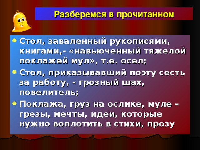 Разберемся в прочитанном Стол, заваленный рукописями, книгами,- «навьюченный тяжелой поклажей мул», т.е. осел; Стол, приказывавший поэту сесть за работу, - грозный шах, повелитель; Поклажа, груз на ослике, муле – грезы, мечты, идеи, которые нужно воплотить в стихи, прозу