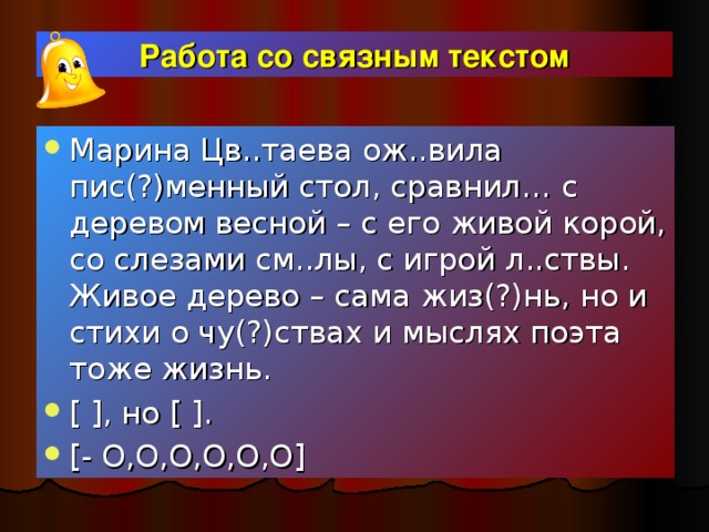 Работа со связным текстом Марина Цв..таева ож..вила пис(?)менный стол, сравнил… с деревом весной – с его живой корой, со слезами см..лы, с игрой л..ствы. Живое дерево – сама жиз(?)нь, но и стихи о чу(?)ствах и мыслях поэта тоже жизнь. [ ] , но [ ] . [-  O , O , O , O , O , O]