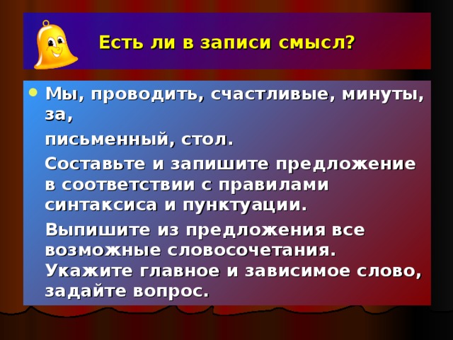 Есть ли в записи смысл? Мы, проводить, счастливые, минуты, за,   письменный, стол.  Составьте и запишите предложение в соответствии с правилами синтаксиса и пунктуации.  Выпишите из предложения все возможные словосочетания. Укажите главное и зависимое слово, задайте вопрос.