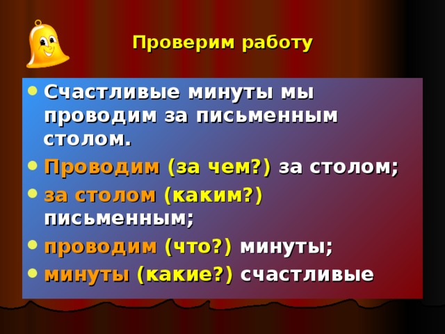 Проверим работу Счастливые минуты мы проводим за письменным столом. Проводим  (за чем?) за столом; за столом  (каким?) письменным; проводим (что?) минуты; минуты  (какие?) счастливые