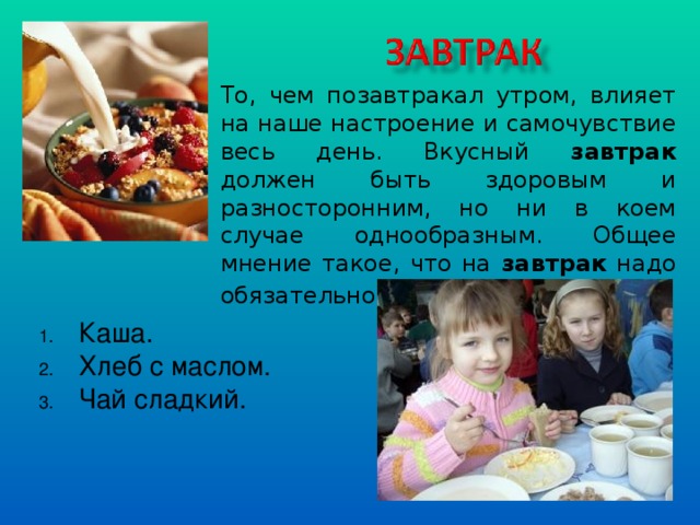 То, чем позавтракал утром, влияет на наше настроение и самочувствие весь день. Вкусный завтрак должен быть здоровым и разносторонним, но ни в коем случае однообразным. Общее мнение такое, что на завтрак надо обязательно есть кашу . Каша. Хлеб с маслом. Чай сладкий.