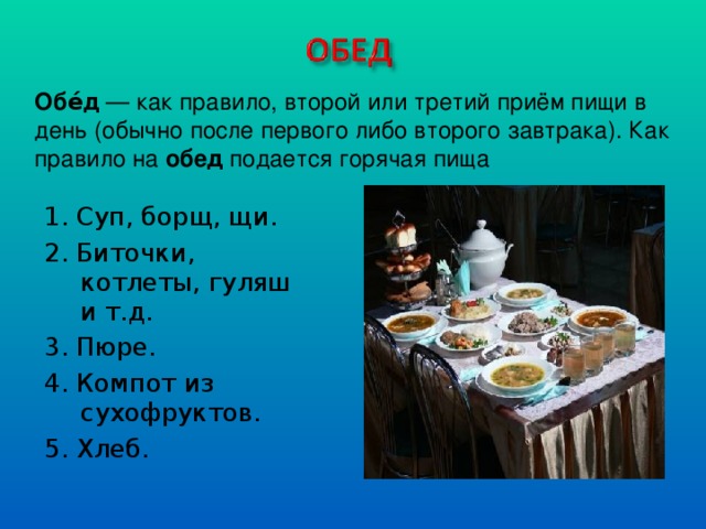 Обе́д  — как правило, второй или третий приём пищи в день (обычно после первого либо второго завтрака). Как правило на обед подается горячая пища 1. Суп, борщ, щи. 2. Биточки, котлеты, гуляш и т.д. 3. Пюре. 4. Компот из сухофруктов. 5. Хлеб.