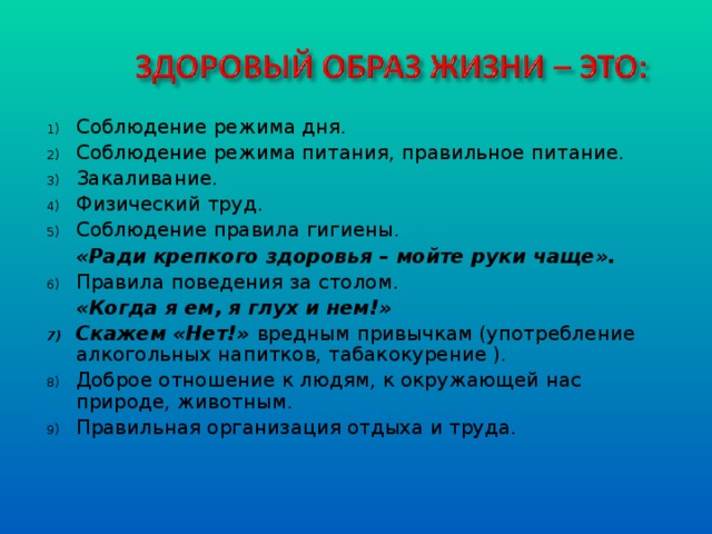 Соблюдение режима дня. Соблюдение режима питания, правильное питание. Закаливание. Физический труд. Соблюдение правила гигиены.  «Ради крепкого здоровья – мойте руки чаще». Правила поведения за столом.  «Когда я ем, я глух и нем!» Скажем «Нет!» вредным привычкам (употребление алкогольных напитков, табакокурение ). Доброе отношение к людям, к окружающей нас природе, животным. Правильная организация отдыха и труда.