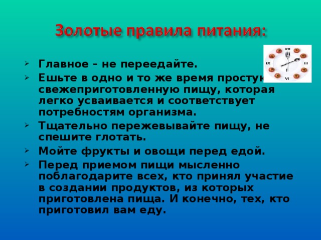 Главное – не переедайте. Ешьте в одно и то же время простую, свежеприготовленную пищу, которая легко усваивается и соответствует потребностям организма. Тщательно пережевывайте пищу, не спешите глотать. Мойте фрукты и овощи перед едой. Перед приемом пищи мысленно поблагодарите всех, кто принял участие в создании продуктов, из которых приготовлена пища. И конечно, тех, кто приготовил вам еду.