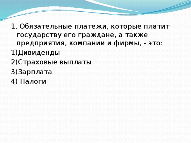 1. Обязательные платежи, которые платит государству его граждане, а также предприятия, компании и фирмы, - это: 1)Дивиденды 2)Страховые выплаты 3)Зарплата 4) Налоги