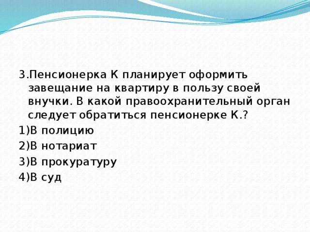 3.Пенсионерка К планирует оформить завещание на квартиру в пользу своей внучки. В какой правоохранительный орган следует обратиться пенсионерке К.? 1)В полицию 2)В нотариат 3)В прокуратуру 4)В суд