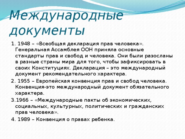 Международные документы 1. 1948 – «Всеобщая декларация прав человека». Генеральная Ассамблея ООН приняла основные стандарты прав и свобод и человека. Они были разосланы в разные страны мира для того, чтобы зафиксировать в своих Конституциях. Декларация – это международный документ рекомендательного характера. 2. 1955 – Европейская конвенция прав и свобод человека. Конвенция-это международный документ обязательного характера. 3.1966 – «Международные пакты об экономических, социальных, культурных, политических и гражданских прав человека». 4. 1989 – Конвенция о правах ребенка.