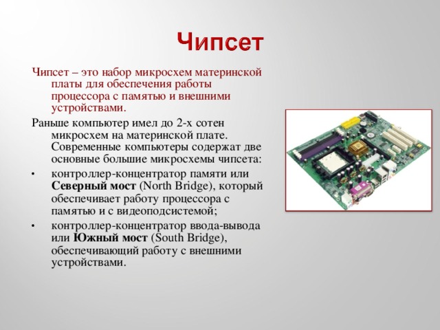 Чипсет – это набор микросхем материнской платы для обеспечения работы процессора с памятью и внешними устройствами. Раньше компьютер имел до 2-х сотен микросхем на материнской плате. Современные компьютеры содержат две основные большие микросхемы чипсета: