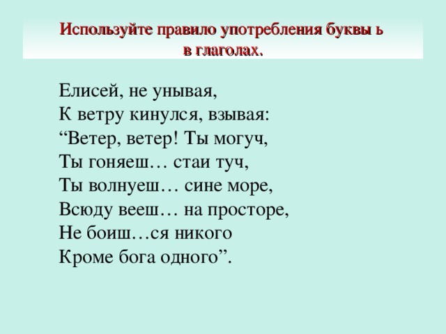 Используйте правило употребления буквы ь  в глаголах. Елисей, не унывая,  К ветру кинулся, взывая:  “Ветер, ветер! Ты могуч,  Ты гоняеш… стаи туч,  Ты волнуеш… сине море,  Всюду вееш… на просторе,  Не боиш…ся никого  Кроме бога одного”.