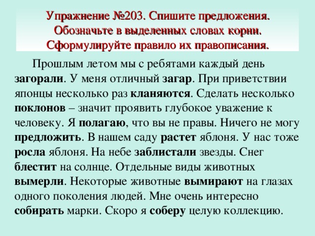 Упражнение №203. Спишите предложения. Обозначьте в выделенных словах корни. Сформулируйте правило их правописания.  Прошлым летом мы с ребятами каждый день загорали . У меня отличный загар . При приветствии японцы несколько раз кланяются . Сделать несколько поклонов – значит проявить глубокое уважение к человеку. Я полагаю , что вы не правы. Ничего не могу предложить . В нашем саду растет яблоня. У нас тоже росла яблоня. На небе заблистали звезды. Снег блестит на солнце. Отдельные виды животных вымерли . Некоторые животные вымирают на глазах одного поколения людей. Мне очень интересно собирать марки. Скоро я соберу целую коллекцию.