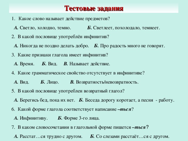 Тестовые задания Какое слово называет действие предметов?  А. Светло, холодно, темно. Б. Светлеет, похолодало, темнеет. 2. В какой пословице употреблён инфинитив?  А. Никогда не поздно делать добро. Б. Про радость много не говорят. 3. Какие признаки глагола имеет инфинитив?  А. Время. Б. Вид. В. Называет действие. 4. Какое грамматическое свойство отсутствует в инфинитиве?  А. Вид. Б. Лицо. В. Возвратность/невозвратность. 5. В какой пословице употреблен возвратный глагол?  А. Берегись бед, пока их нет. Б. Беседа дорогу коротает, а песня - работу. 6. Какой форме глагола соответствует написание –ться ?  А. Инфинитиву. Б. Форме 3-го лица. 7. В каком словосочетании в глагольной форме пишется –ться ?  А. Расстат…ся трудно с другом. Б. Со слезами расстаёт…ся с другом.