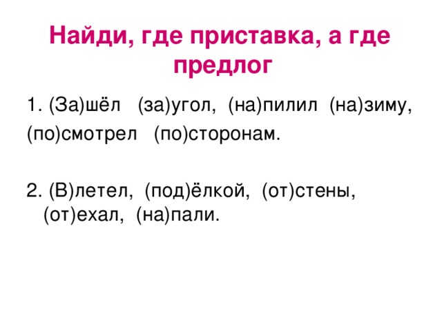 Найди, где приставка, а где предлог   1. (За)шёл (за)угол, (на)пилил (на)зиму, (по)смотрел (по)сторонам. 2. (В)летел, (под)ёлкой, (от)стены, (от)ехал, (на)пали.