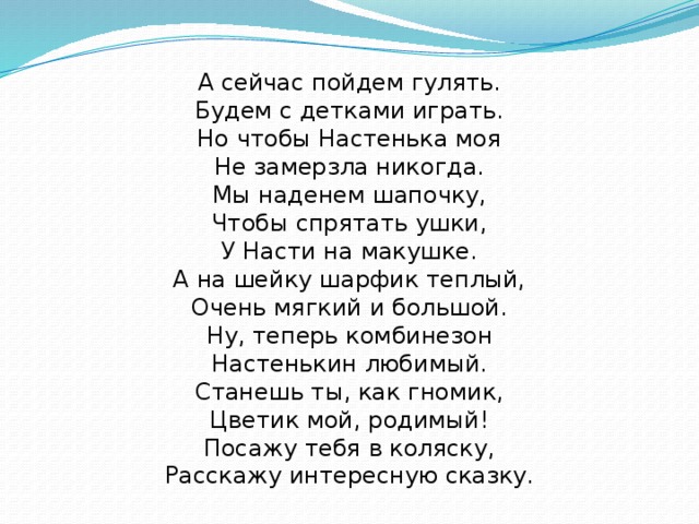 А сейчас пойдем гулять.  Будем с детками играть.  Но чтобы Настенька моя  Не замерзла никогда.  Мы наденем шапочку,  Чтобы спрятать ушки,  У Насти на макушке.  А на шейку шарфик теплый,  Очень мягкий и большой.  Ну, теперь комбинезон  Настенькин любимый.  Станешь ты, как гномик,  Цветик мой, родимый!  Посажу тебя в коляску,  Расскажу интересную сказку.