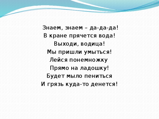 Знаем, знаем – да-да-да! В кране прячется вода! Выходи, водица! Мы пришли умыться! Лейся понемножку  Прямо на ладошку! Будет мыло пениться И грязь куда-то денется!