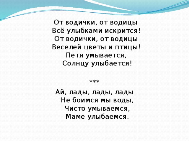 От водички, от водицы  Всё улыбками искрится!   От водички, от водицы   Веселей цветы и птицы!   Петя умывается,   Солнцу улыбается! *** Ай, лады, лады, лады  Не боимся мы воды,  Чисто умываемся,  Маме улыбаемся.