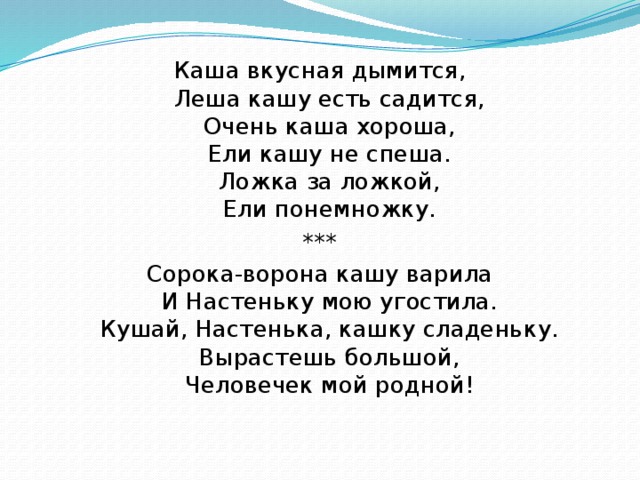 Каша вкусная дымится,  Леша кашу есть садится,  Очень каша хороша,  Ели кашу не спеша.  Ложка за ложкой,  Ели понемножку. *** Сорока-ворона кашу варила  И Настеньку мою угостила.  Кушай, Настенька, кашку сладеньку.  Вырастешь большой,  Человечек мой родной!