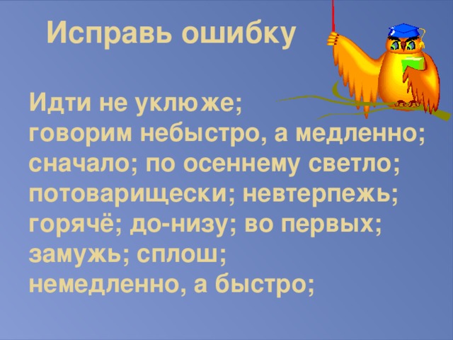 Исправь ошибку   Идти не уклюже;  говорим небыстро, а медленно; сначало; по осеннему светло; потоварищески; невтерпежь; горячё; до-низу; во первых; замужь; сплош;  немедленно, а быстро;