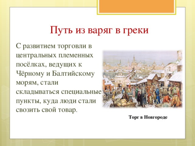 Путь из варяг в греки С развитием торговли в центральных племенных посёлках, ведущих к Чёрному и Балтийскому морям, стали складываться специальные пункты, куда люди стали свозить свой товар . Торг в Новгороде