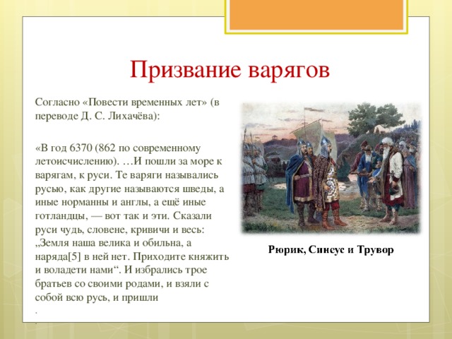 Призвание варягов Согласно «Повести временных лет» (в переводе Д. С. Лихачёва): «В год 6370 (862 по современному летоисчислению). …И пошли за море к варягам, к руси. Те варяги назывались русью, как другие называются шведы, а иные норманны и англы, а ещё иные готландцы, — вот так и эти. Сказали руси чудь, словене, кривичи и весь: „Земля наша велика и обильна, а наряда[5] в ней нет. Приходите княжить и воладети нами“. И избрались трое братьев со своими родами, и взяли с собой всю русь, и пришли . .