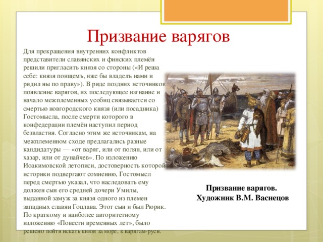 Призвание варягов Для прекращения внутренних конфликтов представители славянских и финских племён решили пригласить князя со стороны («И реша себе: князя поищемъ, иже бы владелъ нами и рядил ны по праву»). В ряде поздних источников появление варягов, их последующее изгнание и начало межплеменных усобиц связывается со смертью новгородского князя (или посадника) Гостомысла, после смерти которого в конфедерации племён наступил период безвластия. Согласно этим же источникам, на межплеменном сходе предлагались разные кандидатуры — «от варяг, или от полян, или от хазар, или от дунайчев». По изложению Иоакимовской летописи, достоверность которой историки подвергают сомнению, Гостомысл перед смертью указал, что наследовать ему должен сын его средней дочери Умилы, выданной замуж за князя одного из племен западных славян Гоцлава. Этот сын и был Рюрик. По краткому и наиболее авторитетному изложению «Повести временных лет», было решено пойти искать князя за море, к варягам-руси. . . Призвание варягов. Художник В.М. Васнецов