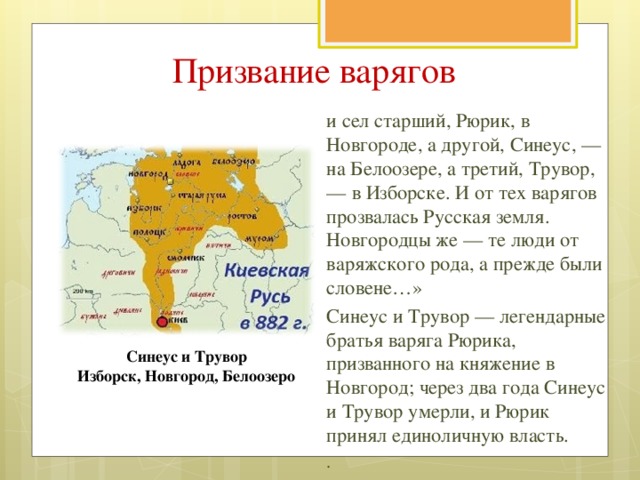 Призвание варягов и сел старший, Рюрик, в Новгороде, а другой, Синеус, — на Белоозере, а третий, Трувор, — в Изборске. И от тех варягов прозвалась Русская земля. Новгородцы же — те люди от варяжского рода, а прежде были словене…» Синеус и Трувор — легендарные братья варяга Рюрика, призванного на княжение в Новгород; через два года Синеус и Трувор умерли, и Рюрик принял единоличную власть. . . . Синеус и Трувор Изборск, Новгород, Белоозеро