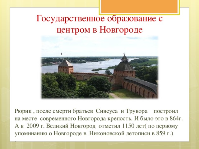 Государственное образование с центром в Новгороде Рюрик , после смерти братьев Синеуса и Трувора построил на месте современного Новгорода крепость. И было это в 864г. А в 2009 г. Великий Новгород отметил 1150 лет( по первому упоминанию о Новгороде в Никоновской летописи в 859 г.) . .